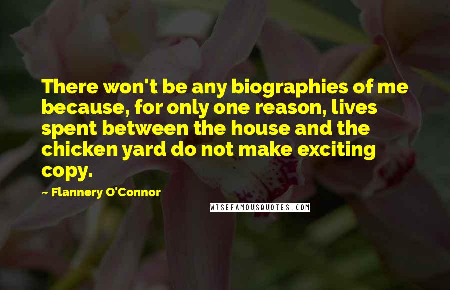 Flannery O'Connor Quotes: There won't be any biographies of me because, for only one reason, lives spent between the house and the chicken yard do not make exciting copy.