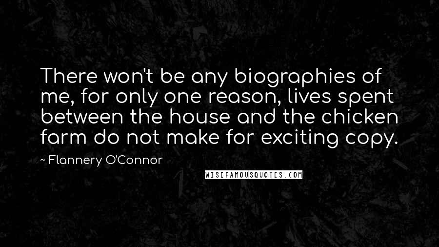 Flannery O'Connor Quotes: There won't be any biographies of me, for only one reason, lives spent between the house and the chicken farm do not make for exciting copy.