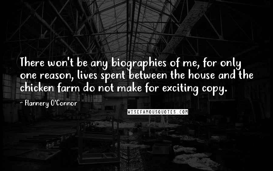 Flannery O'Connor Quotes: There won't be any biographies of me, for only one reason, lives spent between the house and the chicken farm do not make for exciting copy.