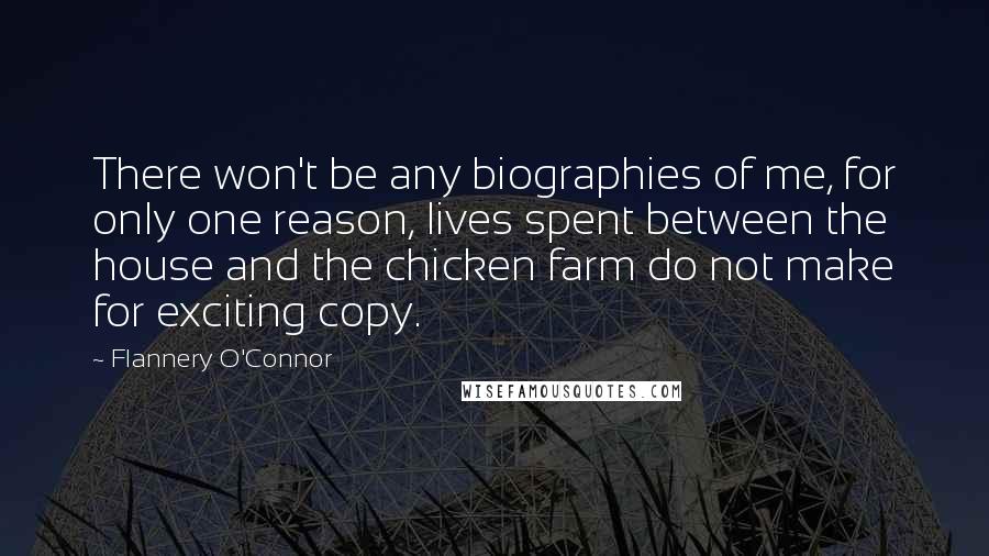 Flannery O'Connor Quotes: There won't be any biographies of me, for only one reason, lives spent between the house and the chicken farm do not make for exciting copy.