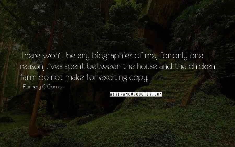 Flannery O'Connor Quotes: There won't be any biographies of me, for only one reason, lives spent between the house and the chicken farm do not make for exciting copy.