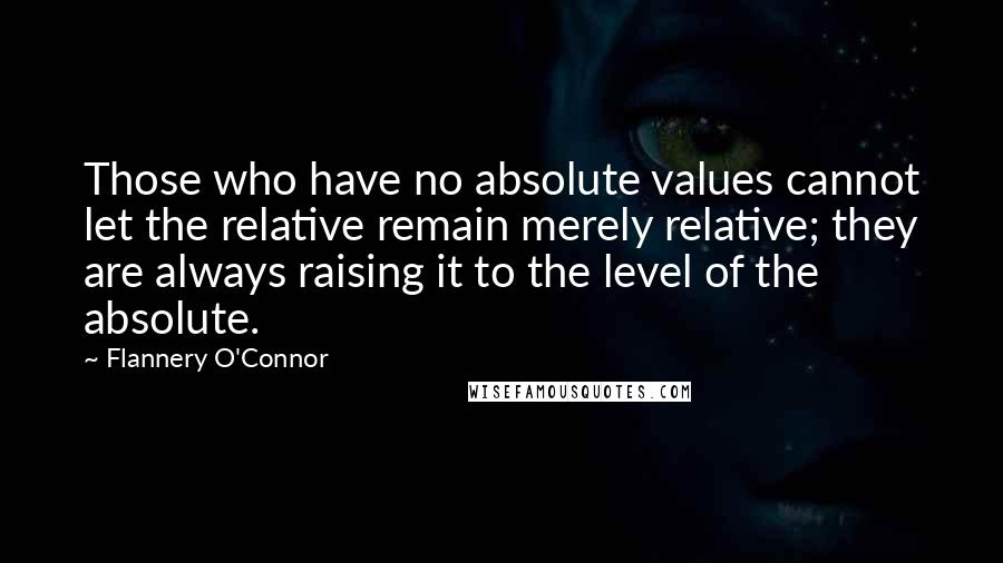 Flannery O'Connor Quotes: Those who have no absolute values cannot let the relative remain merely relative; they are always raising it to the level of the absolute.