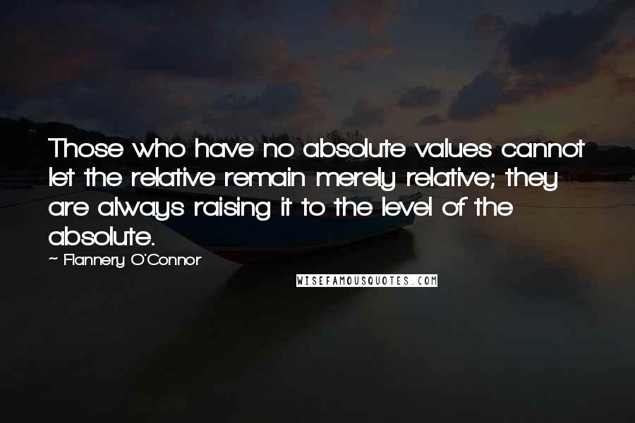 Flannery O'Connor Quotes: Those who have no absolute values cannot let the relative remain merely relative; they are always raising it to the level of the absolute.