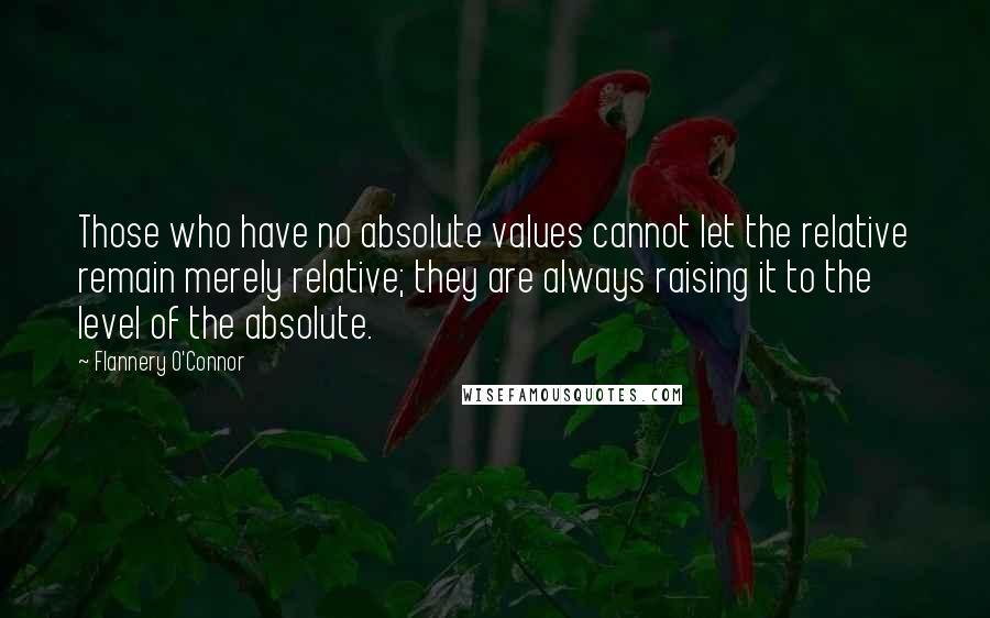 Flannery O'Connor Quotes: Those who have no absolute values cannot let the relative remain merely relative; they are always raising it to the level of the absolute.