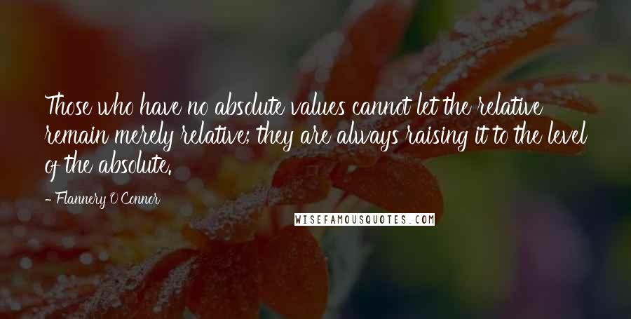 Flannery O'Connor Quotes: Those who have no absolute values cannot let the relative remain merely relative; they are always raising it to the level of the absolute.