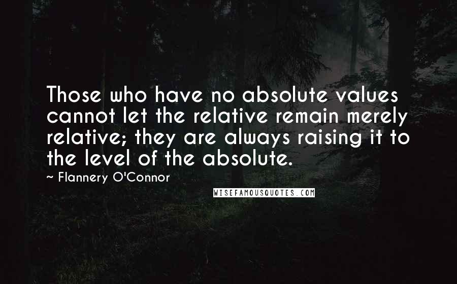 Flannery O'Connor Quotes: Those who have no absolute values cannot let the relative remain merely relative; they are always raising it to the level of the absolute.