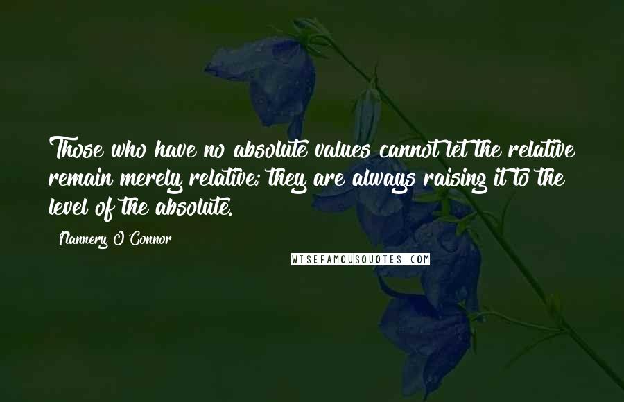 Flannery O'Connor Quotes: Those who have no absolute values cannot let the relative remain merely relative; they are always raising it to the level of the absolute.