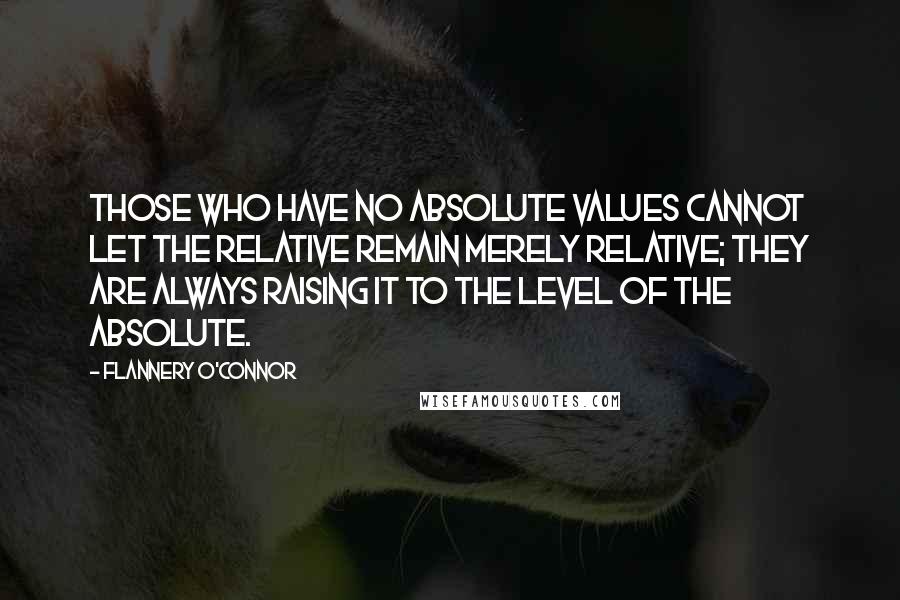 Flannery O'Connor Quotes: Those who have no absolute values cannot let the relative remain merely relative; they are always raising it to the level of the absolute.