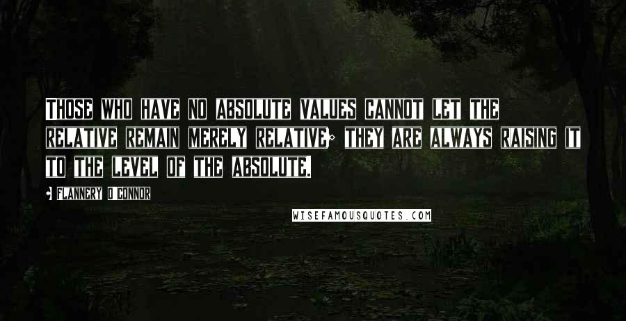 Flannery O'Connor Quotes: Those who have no absolute values cannot let the relative remain merely relative; they are always raising it to the level of the absolute.