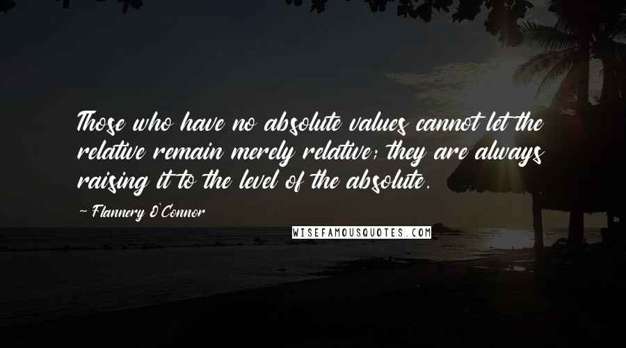 Flannery O'Connor Quotes: Those who have no absolute values cannot let the relative remain merely relative; they are always raising it to the level of the absolute.