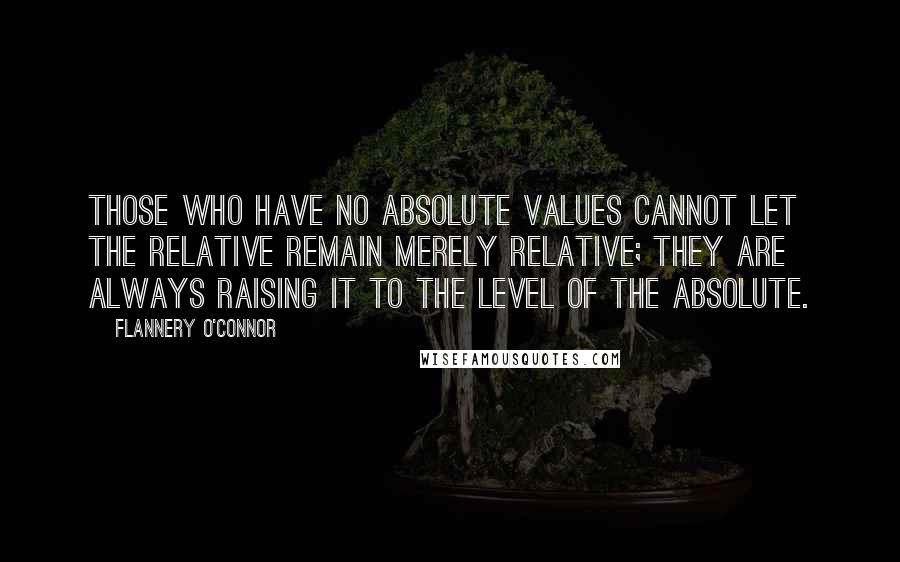 Flannery O'Connor Quotes: Those who have no absolute values cannot let the relative remain merely relative; they are always raising it to the level of the absolute.