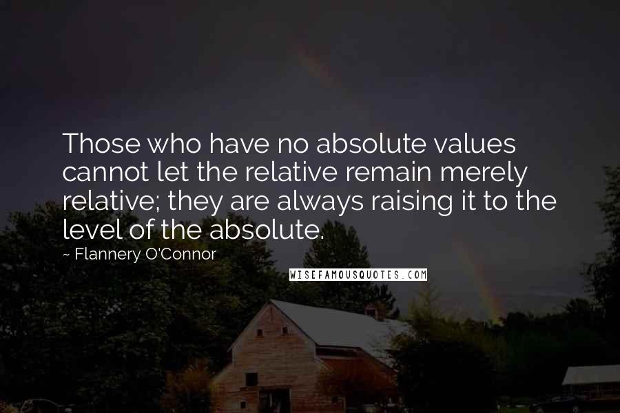 Flannery O'Connor Quotes: Those who have no absolute values cannot let the relative remain merely relative; they are always raising it to the level of the absolute.