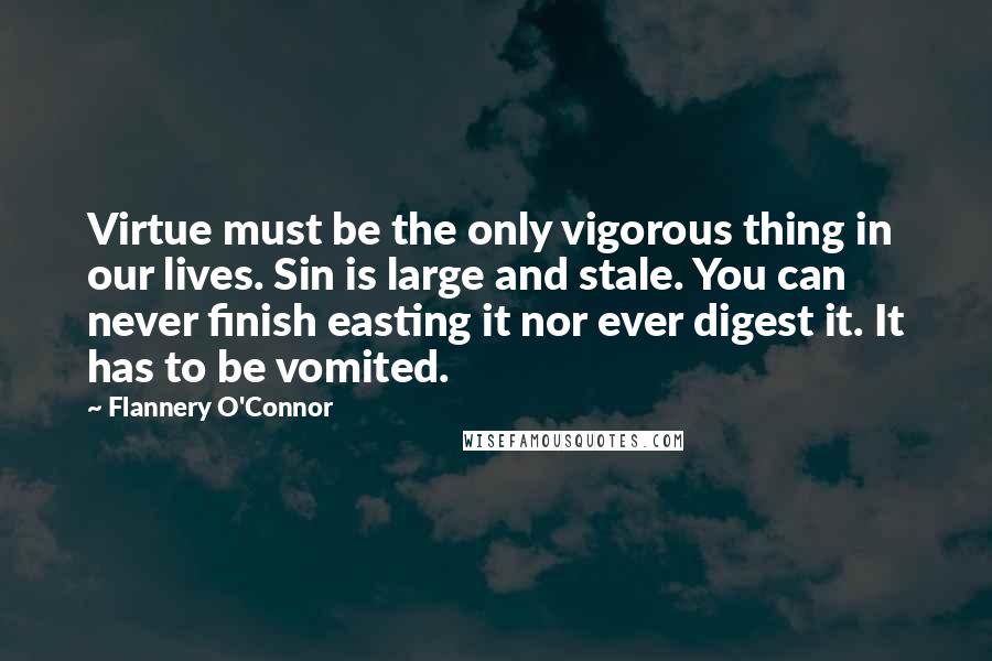 Flannery O'Connor Quotes: Virtue must be the only vigorous thing in our lives. Sin is large and stale. You can never finish easting it nor ever digest it. It has to be vomited.