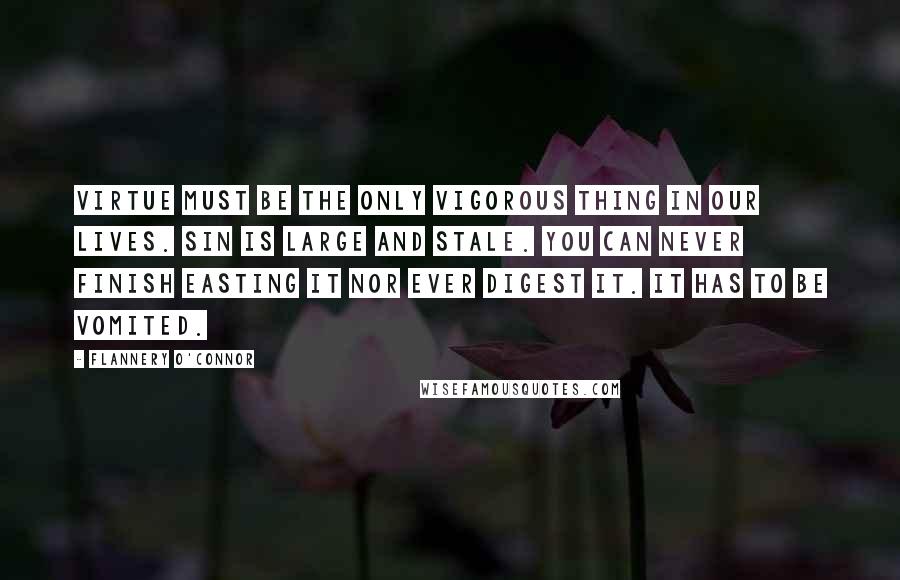Flannery O'Connor Quotes: Virtue must be the only vigorous thing in our lives. Sin is large and stale. You can never finish easting it nor ever digest it. It has to be vomited.