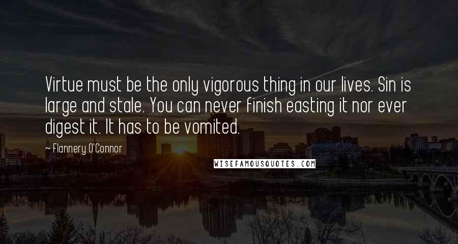 Flannery O'Connor Quotes: Virtue must be the only vigorous thing in our lives. Sin is large and stale. You can never finish easting it nor ever digest it. It has to be vomited.