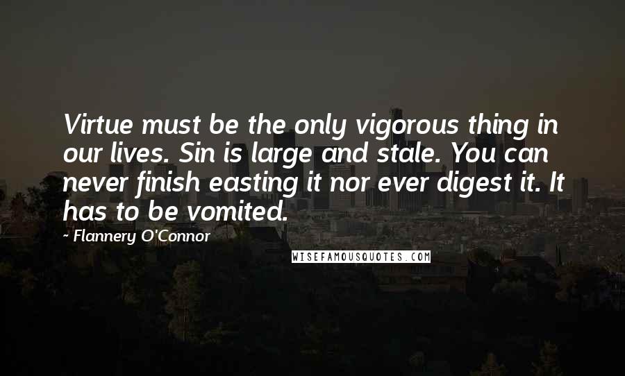 Flannery O'Connor Quotes: Virtue must be the only vigorous thing in our lives. Sin is large and stale. You can never finish easting it nor ever digest it. It has to be vomited.