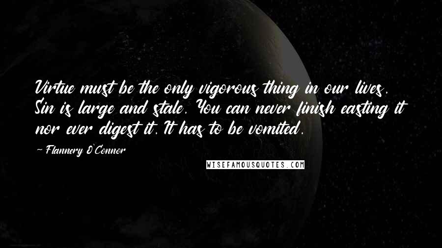 Flannery O'Connor Quotes: Virtue must be the only vigorous thing in our lives. Sin is large and stale. You can never finish easting it nor ever digest it. It has to be vomited.