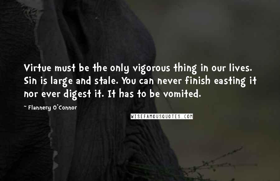 Flannery O'Connor Quotes: Virtue must be the only vigorous thing in our lives. Sin is large and stale. You can never finish easting it nor ever digest it. It has to be vomited.