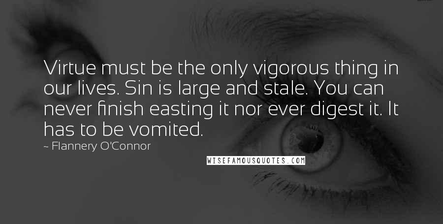 Flannery O'Connor Quotes: Virtue must be the only vigorous thing in our lives. Sin is large and stale. You can never finish easting it nor ever digest it. It has to be vomited.