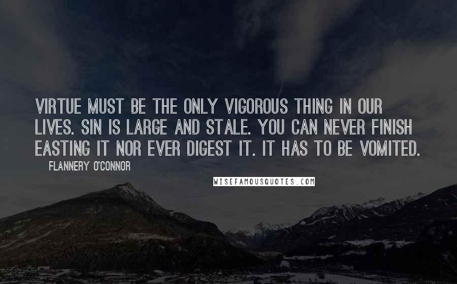 Flannery O'Connor Quotes: Virtue must be the only vigorous thing in our lives. Sin is large and stale. You can never finish easting it nor ever digest it. It has to be vomited.