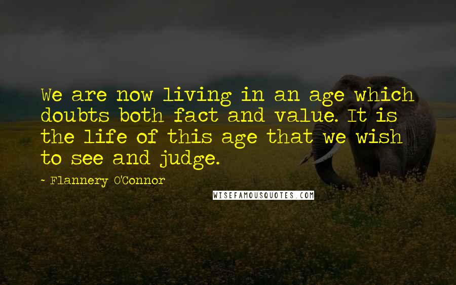 Flannery O'Connor Quotes: We are now living in an age which doubts both fact and value. It is the life of this age that we wish to see and judge.