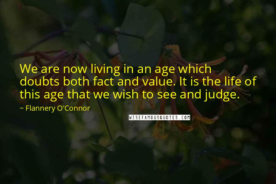 Flannery O'Connor Quotes: We are now living in an age which doubts both fact and value. It is the life of this age that we wish to see and judge.