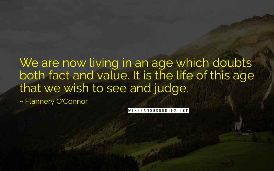 Flannery O'Connor Quotes: We are now living in an age which doubts both fact and value. It is the life of this age that we wish to see and judge.