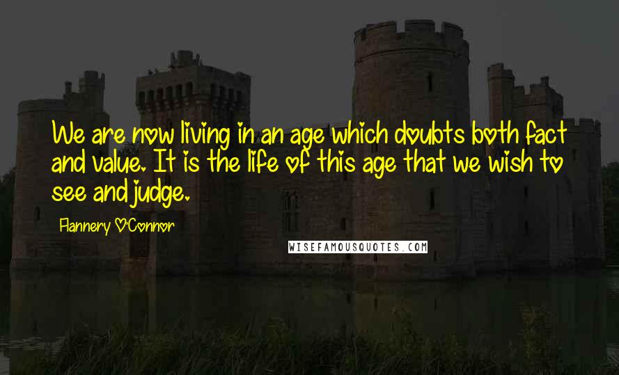 Flannery O'Connor Quotes: We are now living in an age which doubts both fact and value. It is the life of this age that we wish to see and judge.