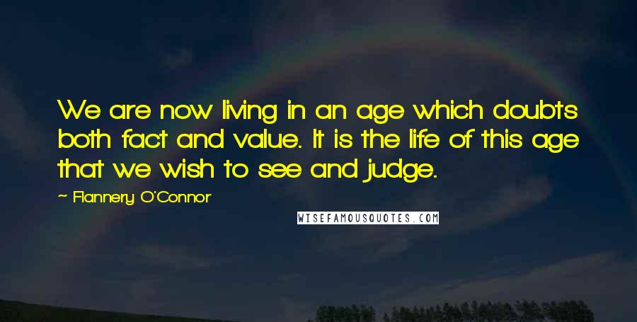 Flannery O'Connor Quotes: We are now living in an age which doubts both fact and value. It is the life of this age that we wish to see and judge.