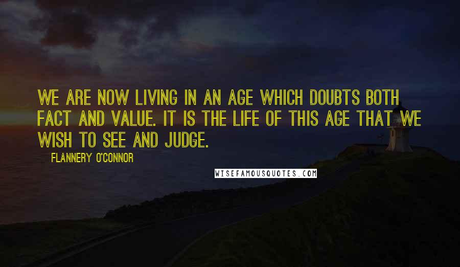 Flannery O'Connor Quotes: We are now living in an age which doubts both fact and value. It is the life of this age that we wish to see and judge.