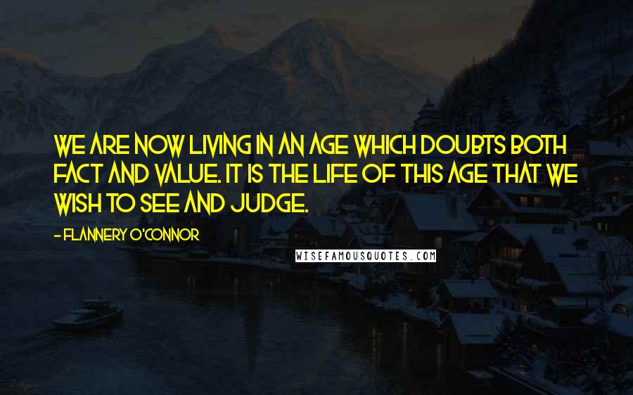 Flannery O'Connor Quotes: We are now living in an age which doubts both fact and value. It is the life of this age that we wish to see and judge.