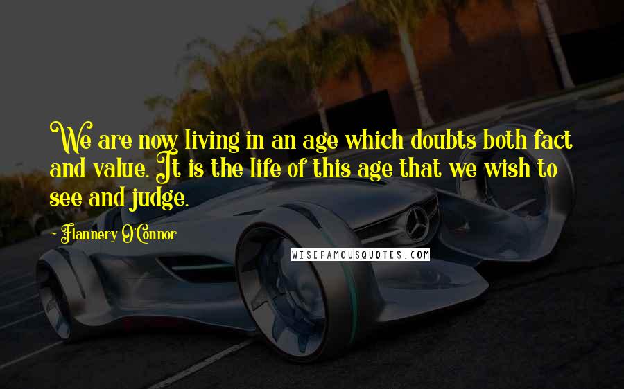 Flannery O'Connor Quotes: We are now living in an age which doubts both fact and value. It is the life of this age that we wish to see and judge.