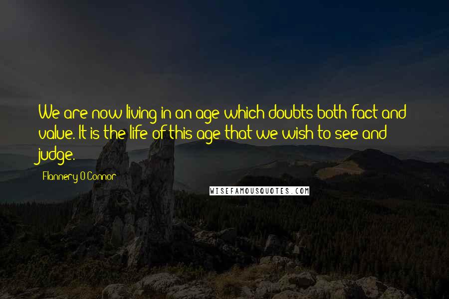 Flannery O'Connor Quotes: We are now living in an age which doubts both fact and value. It is the life of this age that we wish to see and judge.