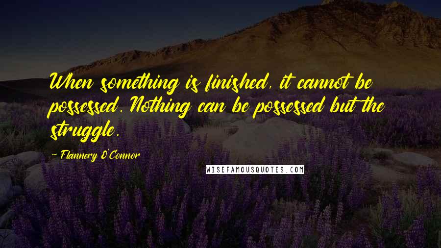 Flannery O'Connor Quotes: When something is finished, it cannot be possessed. Nothing can be possessed but the struggle.