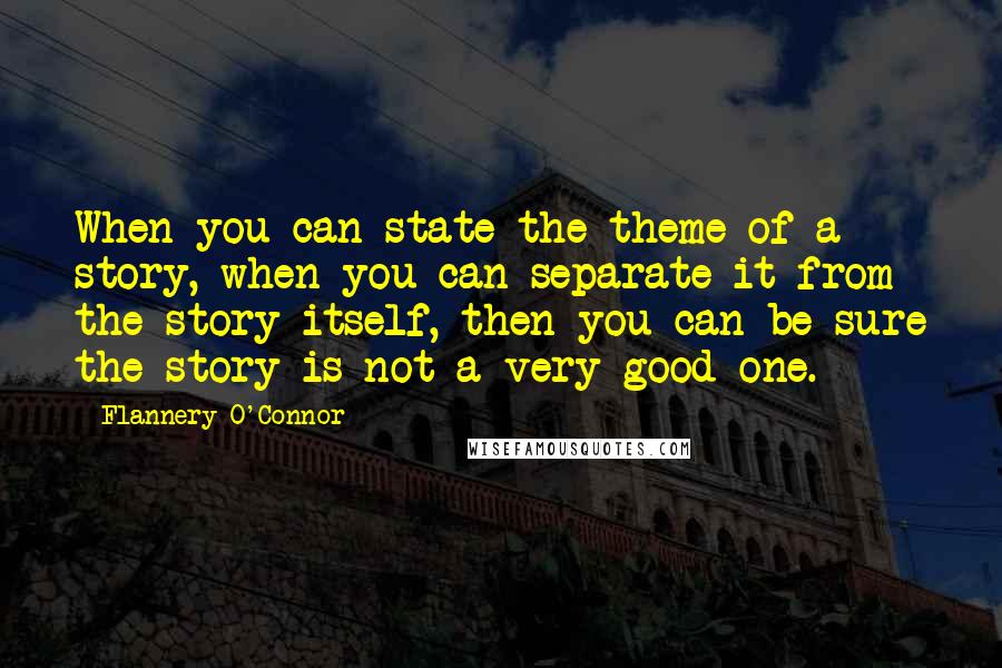Flannery O'Connor Quotes: When you can state the theme of a story, when you can separate it from the story itself, then you can be sure the story is not a very good one.