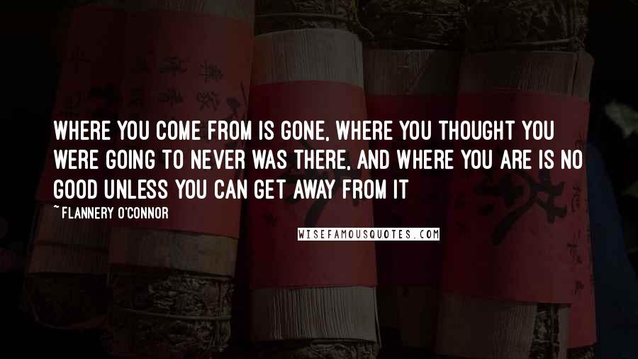 Flannery O'Connor Quotes: Where you come from is gone, where you thought you were going to never was there, and where you are is no good unless you can get away from it