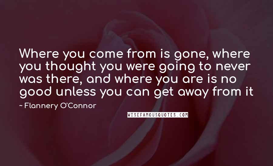 Flannery O'Connor Quotes: Where you come from is gone, where you thought you were going to never was there, and where you are is no good unless you can get away from it