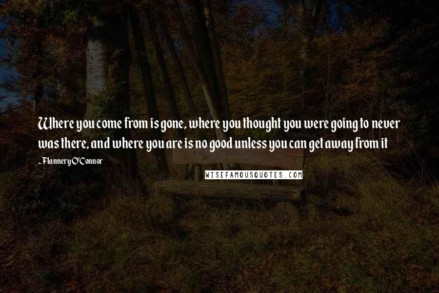 Flannery O'Connor Quotes: Where you come from is gone, where you thought you were going to never was there, and where you are is no good unless you can get away from it