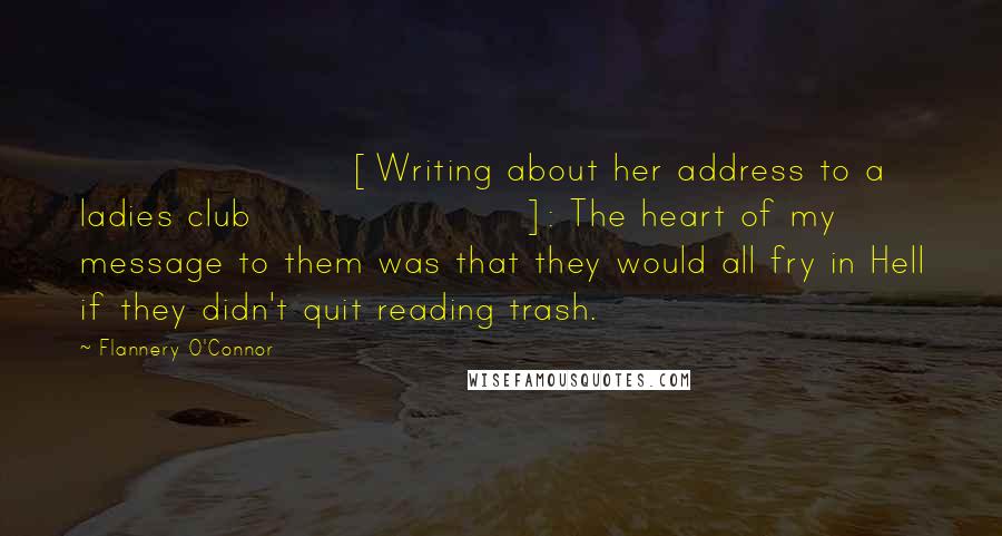 Flannery O'Connor Quotes: [Writing about her address to a ladies club]: The heart of my message to them was that they would all fry in Hell if they didn't quit reading trash.