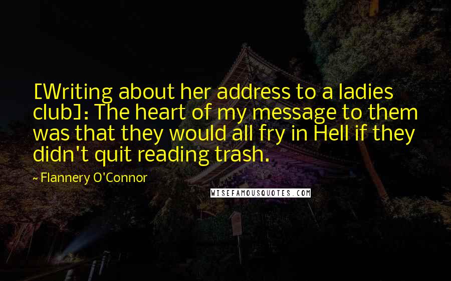Flannery O'Connor Quotes: [Writing about her address to a ladies club]: The heart of my message to them was that they would all fry in Hell if they didn't quit reading trash.