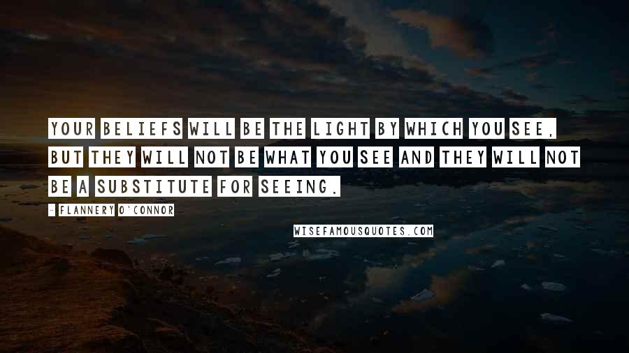 Flannery O'Connor Quotes: Your beliefs will be the light by which you see, but they will not be what you see and they will not be a substitute for seeing.