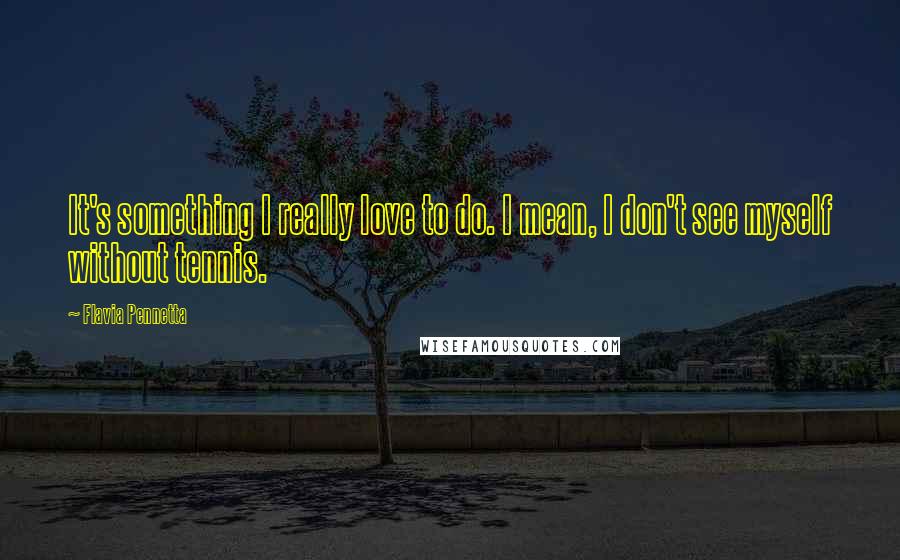Flavia Pennetta Quotes: It's something I really love to do. I mean, I don't see myself without tennis.