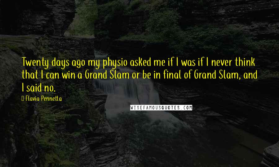 Flavia Pennetta Quotes: Twenty days ago my physio asked me if I was if I never think that I can win a Grand Slam or be in final of Grand Slam, and I said no.