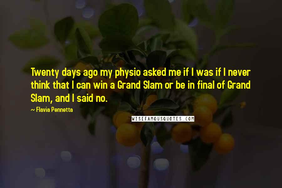 Flavia Pennetta Quotes: Twenty days ago my physio asked me if I was if I never think that I can win a Grand Slam or be in final of Grand Slam, and I said no.