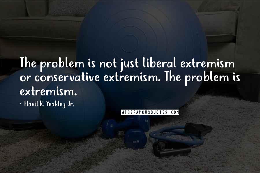 Flavil R. Yeakley Jr. Quotes: The problem is not just liberal extremism or conservative extremism. The problem is extremism.