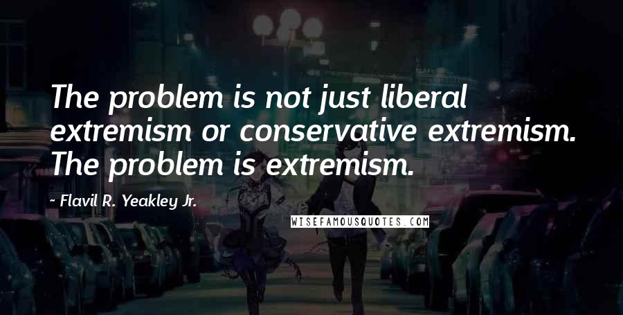 Flavil R. Yeakley Jr. Quotes: The problem is not just liberal extremism or conservative extremism. The problem is extremism.
