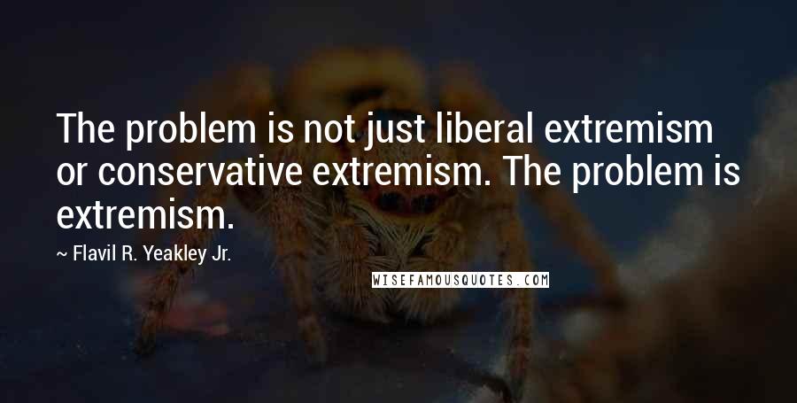 Flavil R. Yeakley Jr. Quotes: The problem is not just liberal extremism or conservative extremism. The problem is extremism.