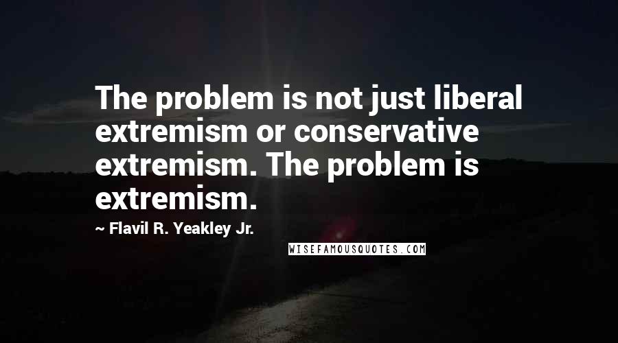 Flavil R. Yeakley Jr. Quotes: The problem is not just liberal extremism or conservative extremism. The problem is extremism.