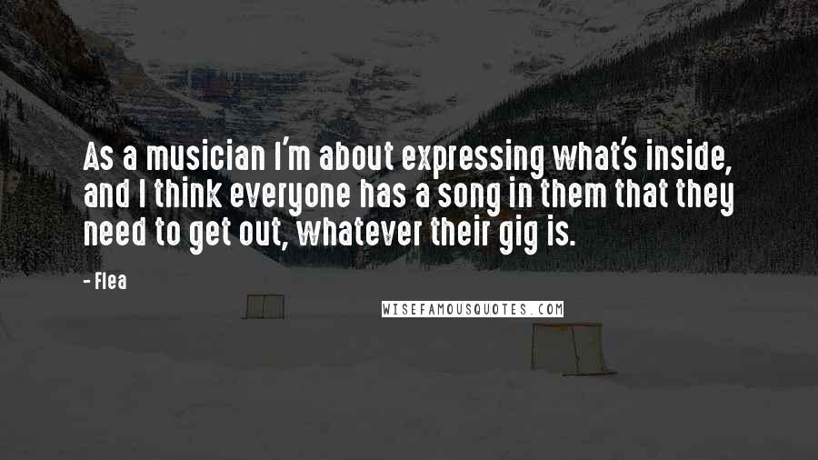Flea Quotes: As a musician I'm about expressing what's inside, and I think everyone has a song in them that they need to get out, whatever their gig is.