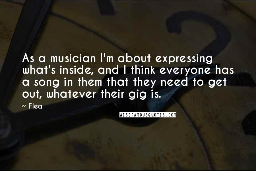 Flea Quotes: As a musician I'm about expressing what's inside, and I think everyone has a song in them that they need to get out, whatever their gig is.